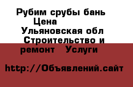 Рубим срубы бань › Цена ­ 25 000 - Ульяновская обл. Строительство и ремонт » Услуги   